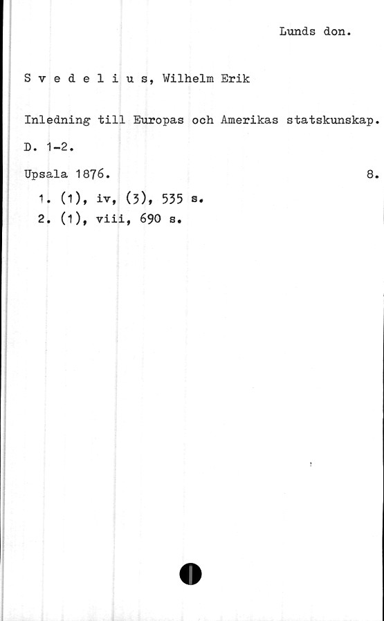  ﻿Lunds don
Svedelius, Wilhelm Erik
Inledning till Europas och Amerikas statskunskap
D. 1-2.
Upsala 1876.	8
1.	(1), iv, (3), 535 s.
2.	(1), viii, 690 s.